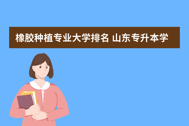 橡胶种植专业大学排名 山东专升本学校排名及专业